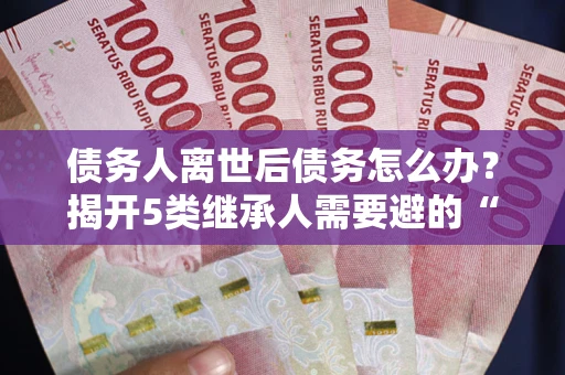 北京债务人离世后债务怎么办？揭开5类继承人需要避的“坑”