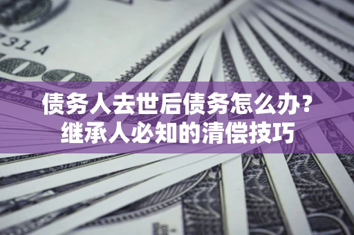 北京债务人去世后债务怎么办？继承人必知的清偿技巧